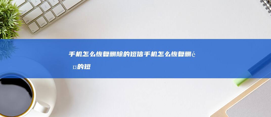 手机怎么恢复删除的短信-手机怎么恢复删除的短信免费恢复手机短信